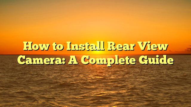 How to Install Rear View Camera: A Complete Guide