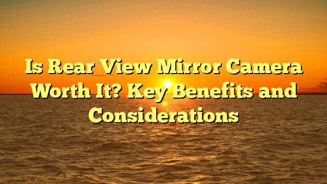 Is Rear View Mirror Camera Worth It? Key Benefits and Considerations