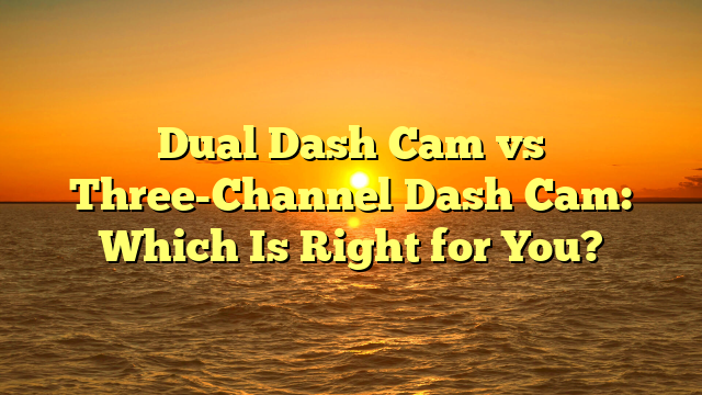 Dual Dash Cam vs Three-Channel Dash Cam: Which Is Right for You?