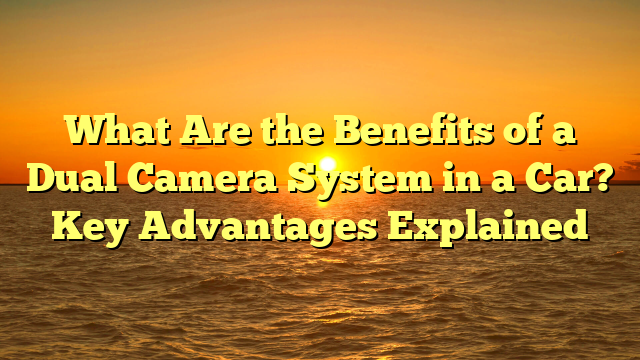 What Are the Benefits of a Dual Camera System in a Car? Key Advantages Explained