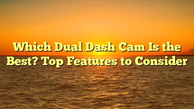 Which Dual Dash Cam Is the Best? Top Features to Consider