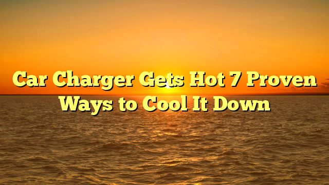 Car Charger Gets Hot 7 Proven Ways to Cool It Down